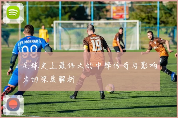 足球史上最伟大的中锋传奇与影响力的深度解析