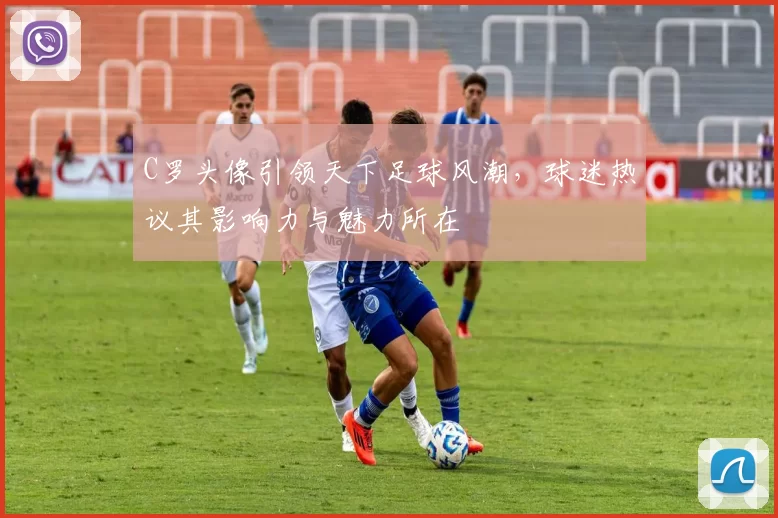 C罗头像引领天下足球风潮，球迷热议其影响力与魅力所在