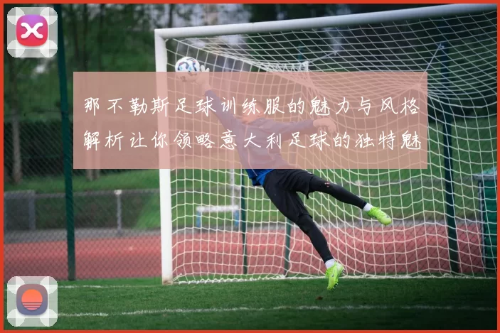 那不勒斯足球训练服的魅力与风格解析让你领略意大利足球的独特魅力