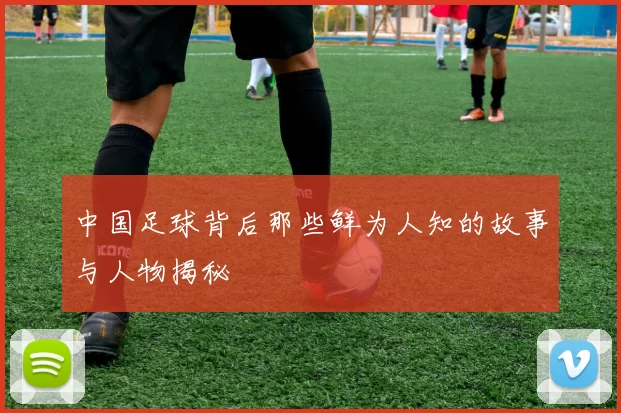 中国足球背后那些鲜为人知的故事与人物揭秘