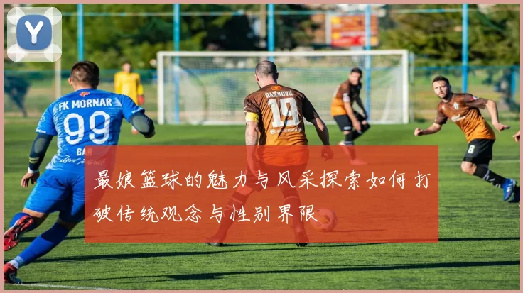 最娘篮球的魅力与风采探索如何打破传统观念与性别界限