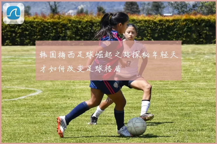 韩国梅西足球崛起之路探秘年轻天才如何改变足球格局