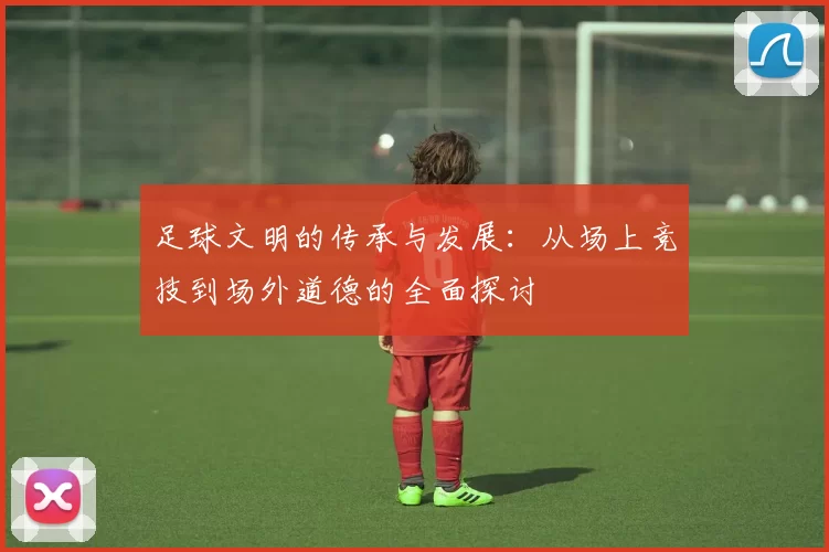 足球文明的传承与发展：从场上竞技到场外道德的全面探讨