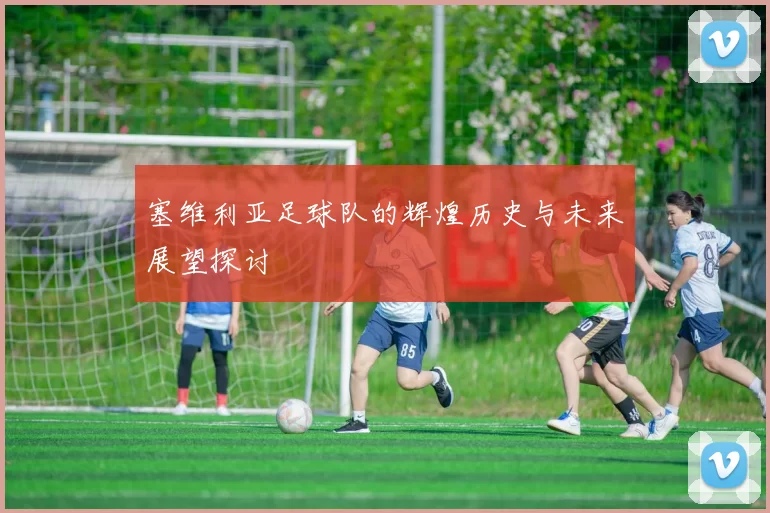 塞维利亚足球队的辉煌历史与未来展望探讨